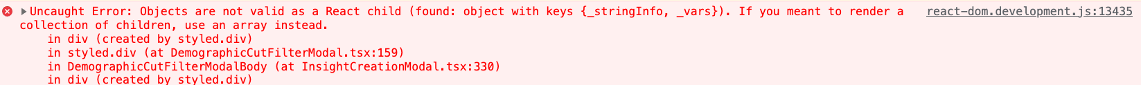 Browser console backtrace: react-dom.development.js:13435 Uncaught Error: Objects are not valid as a React child (found: object with keys {_stringInfo, _vars}). If you meant to render a collection of children, use an array instead.
in div (created by styled.div)
in styled.div (at DemographicCutFilterModal.tsx:159)
in DemographicCutFilterModalBody (at InsightCreationModal.tsx:330)